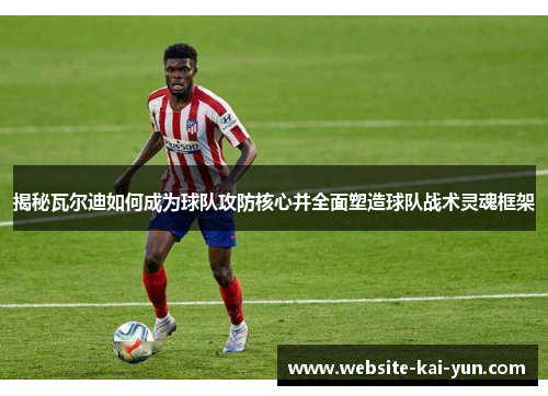 揭秘瓦尔迪如何成为球队攻防核心并全面塑造球队战术灵魂框架