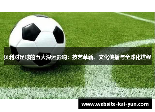 贝利对足球的五大深远影响：技艺革新、文化传播与全球化进程