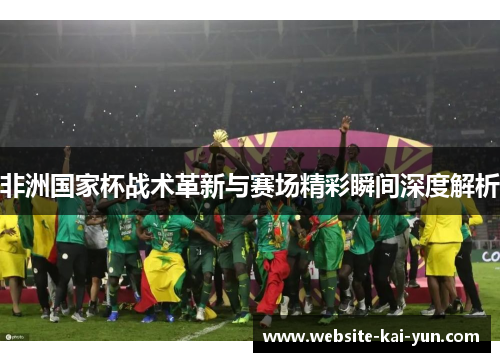 非洲国家杯战术革新与赛场精彩瞬间深度解析 非洲国家杯战术革新与赛场精彩瞬间深度解析