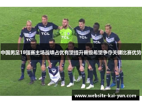 中国男足18强赛主场战绩占优有望提升晋级希望争夺关键比赛优势 中国男足18强赛主场战绩占优有望提升晋级希望争夺关键比赛优势