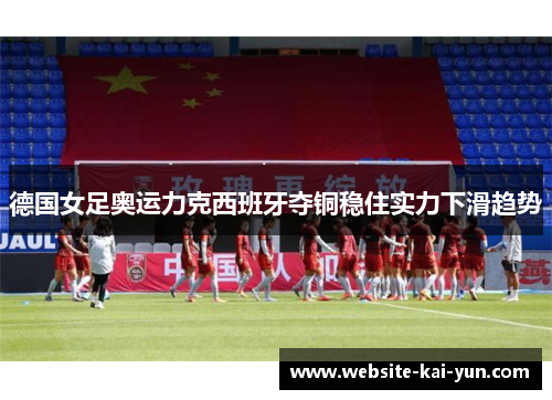 德国女足奥运力克西班牙夺铜稳住实力下滑趋势