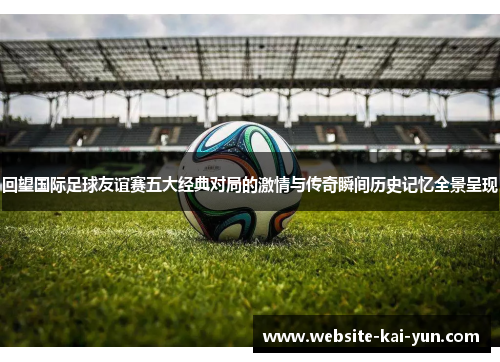 回望国际足球友谊赛五大经典对局的激情与传奇瞬间历史记忆全景呈现 回望国际足球友谊赛五大经典对局的激情与传奇瞬间历史记忆全景呈现