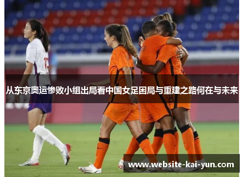 从东京奥运惨败小组出局看中国女足困局与重建之路何在与未来