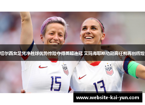 切尔西女足凭净胜球优势惊险夺得英超连冠 艾玛海耶斯功勋离任前再创辉煌 切尔西女足凭净胜球优势惊险夺得英超连冠 艾玛海耶斯功勋离任前再创辉煌