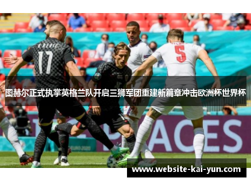 图赫尔正式执掌英格兰队开启三狮军团重建新篇章冲击欧洲杯世界杯 图赫尔正式执掌英格兰队开启三狮军团重建新篇章冲击欧洲杯世界杯