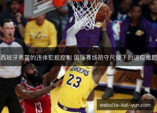 西班牙男篮的违体犯规控制 国际赛场防守尺度下的适应难题